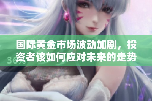 国际黄金市场波动加剧，投资者该如何应对未来的走势呢