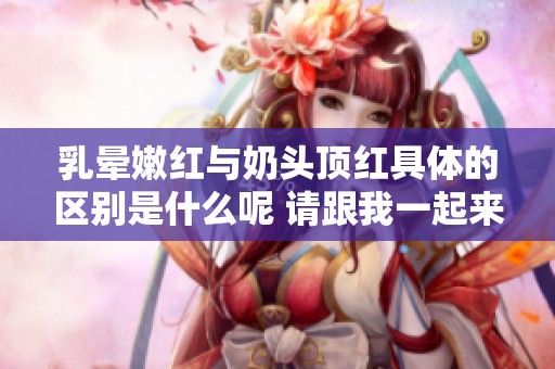 乳晕嫩红与奶头顶红具体的区别是什么呢 请跟我一起来了解一下吧