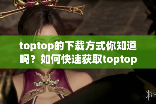 toptop的下载方式你知道吗？如何快速获取toptop的安装包？