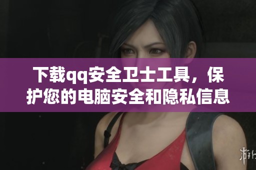 下载qq安全卫士工具，保护您的电脑安全和隐私信息
