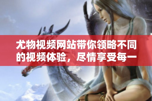 尤物视频网站带你领略不同的视频体验，尽情享受每一刻精彩内容