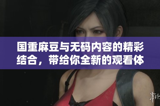 国重麻豆与**内容的精彩结合，带给你全新的观看体验