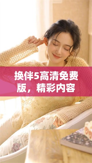 换伴5高清免费版，精彩内容让你目不暇接，快来体验新鲜乐趣吧！
