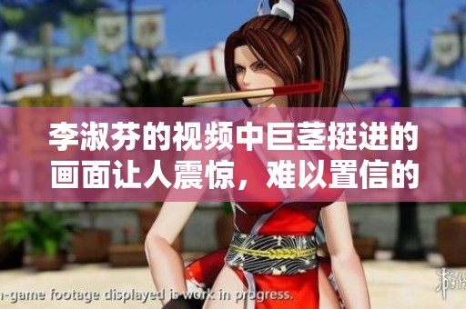 李淑芬的视频中巨茎挺进的画面让人震惊，难以置信的场景引发争议。