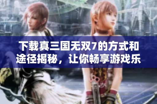 下载真三国无双7的方式和途径揭秘，让你畅享游戏乐趣