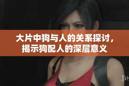 大片中狗与人的关系探讨，揭示狗配人的深层意义