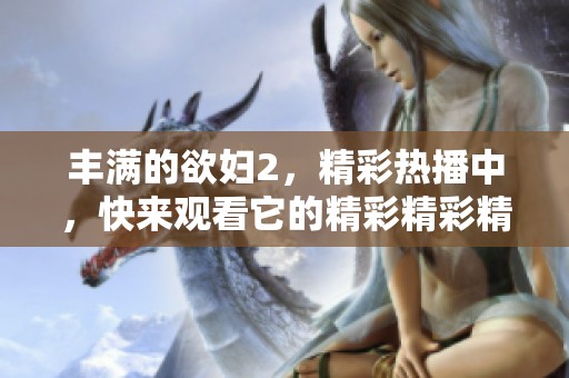 丰满的欲妇2，精彩热播中，快来观看它的精彩精彩精彩内容！