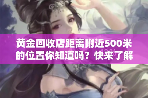 黄金回收店距离附近500米的位置你知道吗？快来了解一下吧！