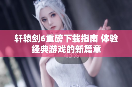 轩辕剑6重磅下载指南 体验经典游戏的新篇章