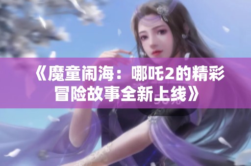《魔童闹海：哪吒2的精彩冒险故事全新上线》