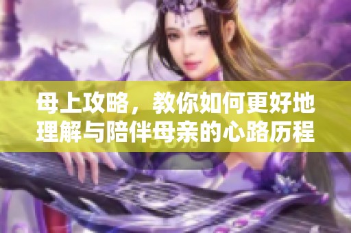 母上攻略，教你如何更好地理解与陪伴母亲的心路历程