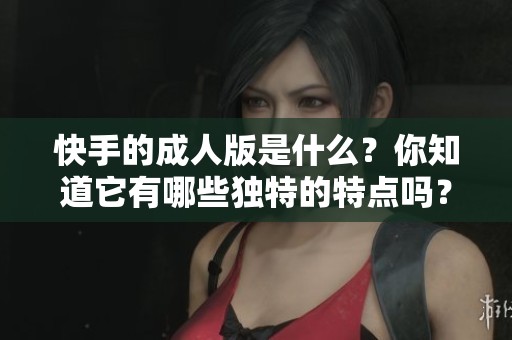 快手的**版是什么？你知道它有哪些独特的特点吗？