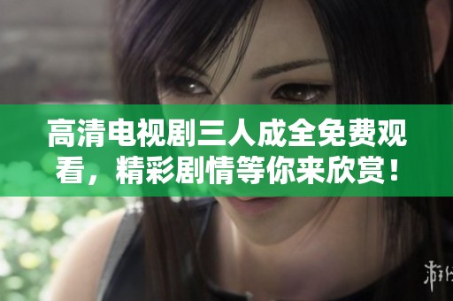 高清电视剧三人成全免费观看，精彩剧情等你来欣赏！