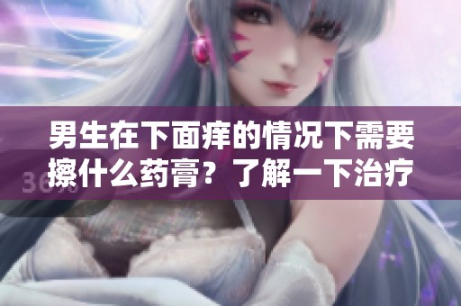男生在下面痒的情况下需要擦什么药膏？了解一下治疗方法和建议。