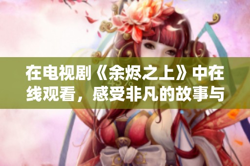 在电视剧《余烬之上》中在线观看，感受非凡的故事与精彩演绎