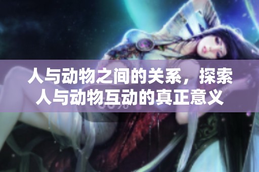人与动物之间的关系，探索人与动物互动的真正意义