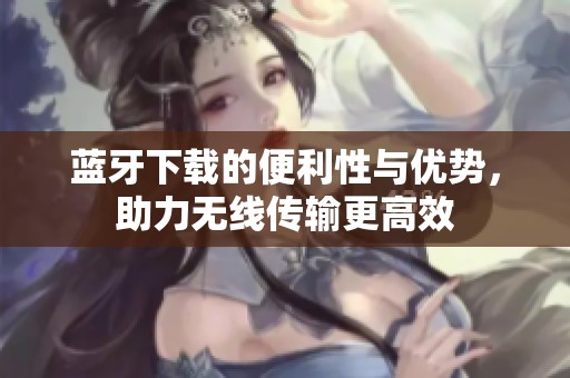 蓝牙下载的便利性与优势，助力无线传输更高效