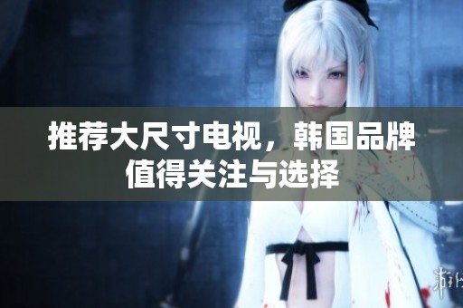 推荐大尺寸电视，韩国品牌值得关注与选择