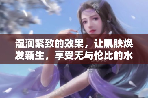湿润紧致的效果，让肌肤焕发新生，享受无与伦比的水润体验