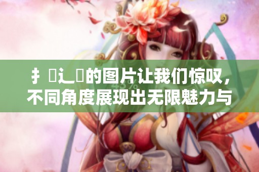 扌喿辶畐的图片让我们惊叹，不同角度展现出无限魅力与故事。