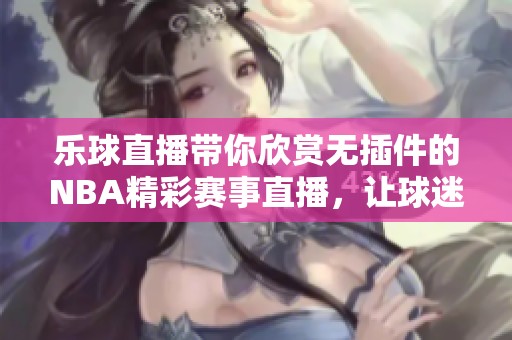 乐球直播带你欣赏无插件的NBA精彩赛事直播，让球迷不再错过每一场比赛