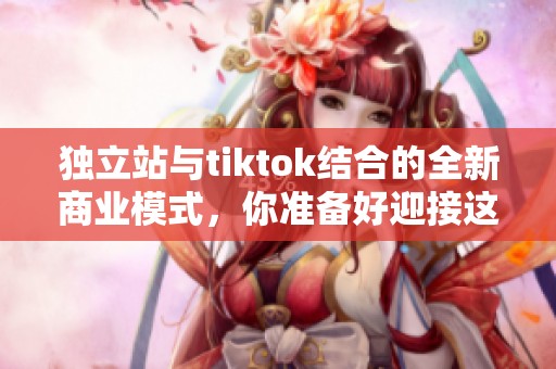 独立站与tiktok结合的全新商业模式，你准备好迎接这场变革了吗