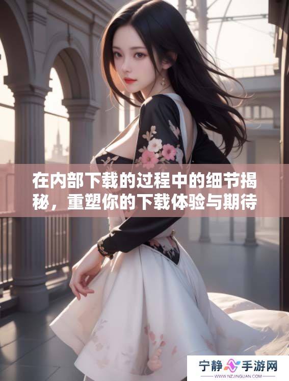 在内部下载的过程中的细节揭秘，重塑你的下载体验与期待