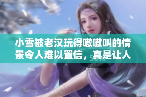 小雪被老汉玩得嗷嗷叫的情景令人难以置信，真是让人惊讶不已