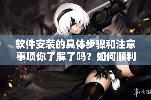 软件安装的具体步骤和注意事项你了解了吗？如何顺利完成软件的安装过程呢？