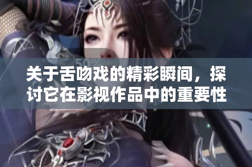 关于舌吻戏的精彩瞬间，探讨它在影视作品中的重要性与影响。