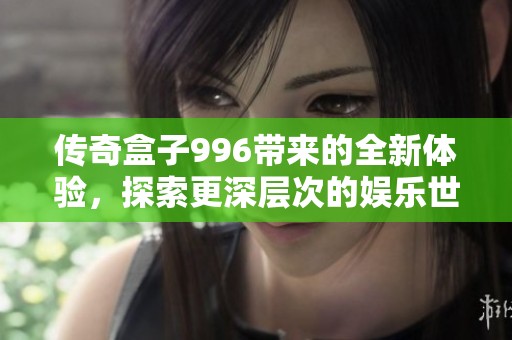 传奇盒子996带来的全新体验，探索更深层次的娱乐世界