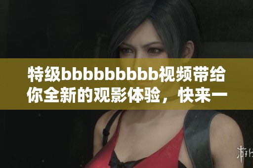 特级bbbbbbbbb视频带给你全新的观影体验，快来一起感受吧！