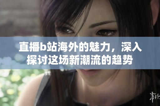 直播b站海外的魅力，深入探讨这场新潮流的趋势