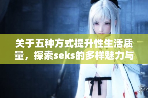 关于五种方式提升性生活质量，探索seks的多样魅力与可能性