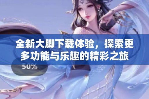 全新大脚下载体验，探索更多功能与乐趣的精彩之旅