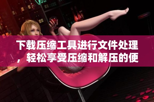 下载压缩工具进行文件处理，轻松享受压缩和解压的便利体验