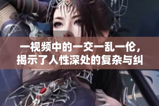 一视频中的一交一乱一伦，揭示了人性深处的复杂与纠葛。