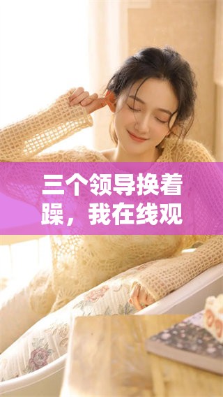 三个领导换着躁，我在线观看几小时的精彩内容