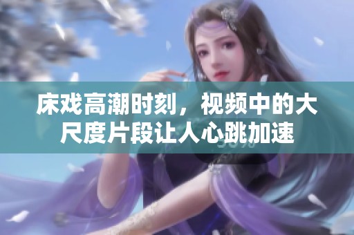 床戏高潮时刻，视频中的大尺度片段让人心跳加速