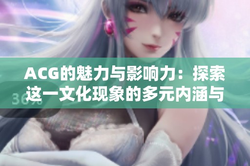 ACG的魅力与影响力：探索这一文化现象的多元内涵与发展历程