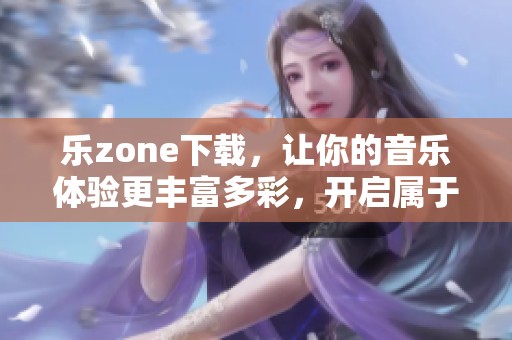 乐zone下载，让你的音乐体验更丰富多彩，开启属于你的乐趣之旅！