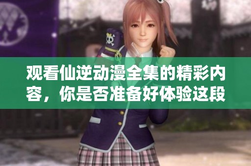 观看仙逆动漫全集的精彩内容，你是否准备好体验这段奇妙旅程了呢