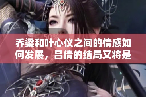 乔梁和叶心仪之间的情感如何发展，吕倩的结局又将是怎样的呢
