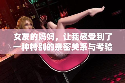 女友的妈妈，让我感受到了一种特别的亲密关系与考验