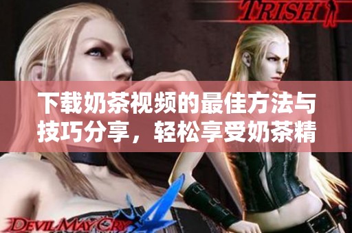 下载奶茶视频的最佳方法与技巧分享，轻松享受奶茶精彩瞬间