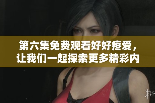 第六集免费观看好好疼爱，让我们一起探索更多精彩内容吧