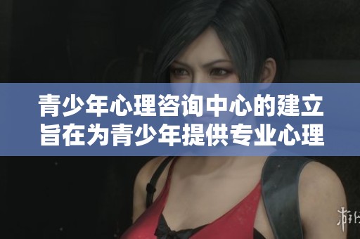 青少年心理咨询中心的建立旨在为青少年提供专业心理支持与帮助
