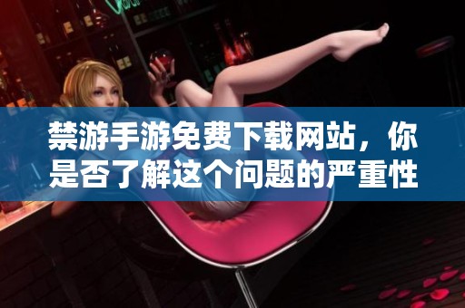 禁游手游免费下载网站，你是否了解这个问题的严重性与影响呢
