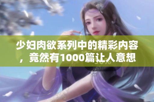 少妇肉欲系列中的精彩内容，竟然有1000篇让人意想不到的故事