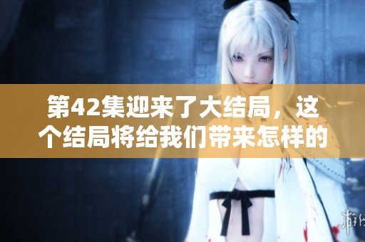 第42集迎来了大结局，这个结局将给我们带来怎样的情感体验呢